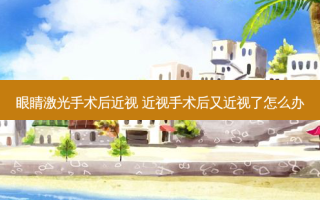 眼睛激光手术后近视 近视手术后又近视了怎么办