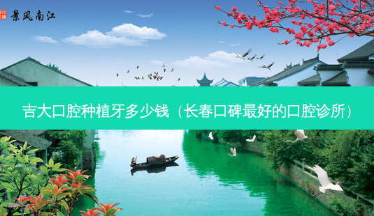 吉大口腔种植牙多少钱(长春口碑好的口腔诊所)-第1张图片-容颜讯 吉大口腔种植牙多少钱(长春口碑好的口腔诊所)-第1张图片-容颜讯