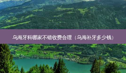 乌海牙科哪家不错收费合理（乌海补牙多少钱）-第1张图片-容颜讯
