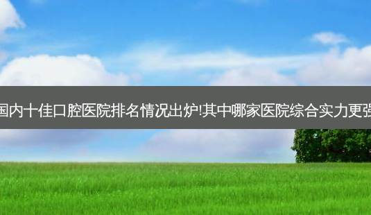 国内十佳口腔医院排名情况出炉!其中哪家医院综合实力更强-第1张图片-容颜讯 国内十佳口腔医院排名情况出炉!其中哪家医院综合实力更强-第1张图片-容颜讯