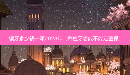 镶牙多少钱一颗2023年（种植牙齿能不能走医保）-第1张图片-容颜讯