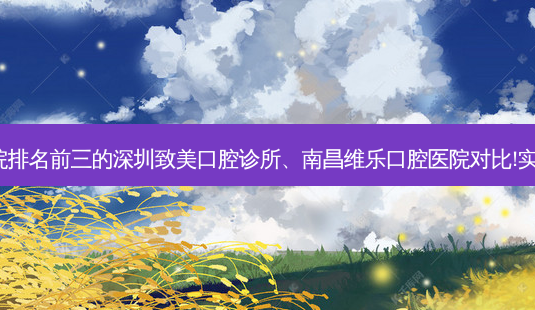 国内牙科医院排名前三的深圳致美口腔诊所、南昌维乐口腔医院对比!实力水平如何?-第1张图片-容颜讯 国内牙科医院排名前三的深圳致美口腔诊所、南昌维乐口腔医院对比!实力水平如何?-第1张图片-容颜讯