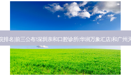 2023国内十大齿科医院排名|前三公布!深圳亲和口腔诊所(华润万象汇店)和广州天成口腔门诊部哪个好?-第1张图片-容颜讯 2023国内十大齿科医院排名|前三公布!深圳亲和口腔诊所(华润万象汇店)和广州天成口腔门诊部哪个好?-第1张图片-容颜讯