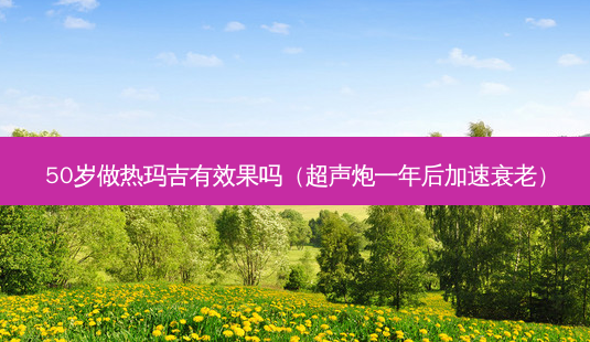 50岁做热玛吉有效果吗(超声炮一年后加速衰老)-第1张图片-容颜讯 50岁做热玛吉有效果吗(超声炮一年后加速衰老)-第1张图片-容颜讯