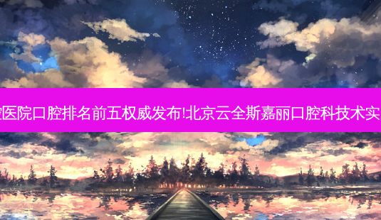国内大口腔医院口腔排名前五发布!北京云全斯嘉丽口腔科技术实力位居榜首-第1张图片-容颜讯 国内大口腔医院口腔排名前五发布!北京云全斯嘉丽口腔科技术实力位居榜首-第1张图片-容颜讯