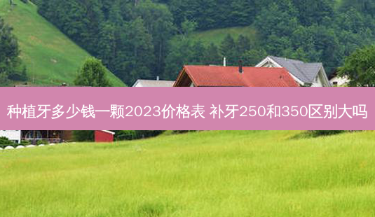 种植牙多少钱一颗2023价格表 补牙250和350区别大吗-第1张图片-容颜讯 种植牙多少钱一颗2023价格表 补牙250和350区别大吗-第1张图片-容颜讯