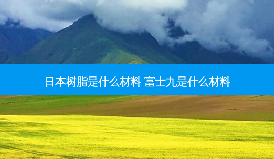 日本树脂是什么材料 富士九是什么材料-第1张图片-容颜讯 日本树脂是什么材料 富士九是什么材料-第1张图片-容颜讯