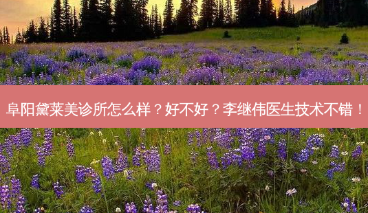 阜阳黛莱美诊所怎么样?好不好?李继伟医生技术不错!-第1张图片-容颜讯 阜阳黛莱美诊所怎么样?好不好?李继伟医生技术不错!-第1张图片-容颜讯