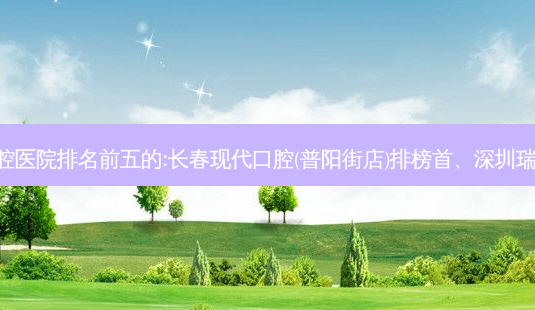 国内口腔外科口腔医院排名前五的:长春现代口腔(普阳街店)排榜首、深圳瑞奥口腔诊所第二!-第1张图片-容颜讯 国内口腔外科口腔医院排名前五的:长春现代口腔(普阳街店)排榜首、深圳瑞奥口腔诊所第二!-第1张图片-容颜讯