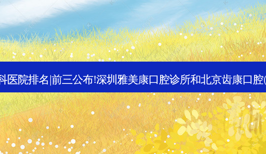 2023国内十大牙科医院排名|前三公布!深圳雅美康口腔诊所和北京齿康口腔(天通苑店)哪个好?-第1张图片-容颜讯 2023国内十大牙科医院排名|前三公布!深圳雅美康口腔诊所和北京齿康口腔(天通苑店)哪个好?-第1张图片-容颜讯