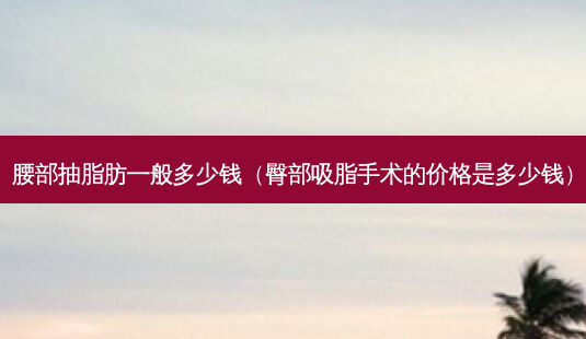 腰部抽脂肪一般多少钱(臀部吸脂手术的价格是多少钱)-第1张图片-容颜讯 腰部抽脂肪一般多少钱(臀部吸脂手术的价格是多少钱)-第1张图片-容颜讯