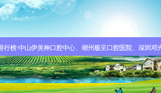 国内的口腔医院前三名排行榜:中山伊美神口腔中心、潮州极至口腔医院、深圳邓光明口腔诊所等强势入榜-第1张图片-容颜讯