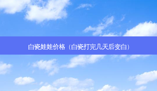 白瓷娃娃价格(白瓷打完几天后变白)-第1张图片-容颜讯 白瓷娃娃价格(白瓷打完几天后变白)-第1张图片-容颜讯