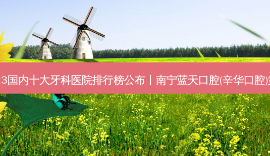 2023国内十大牙科医院排行榜公布丨南宁蓝天口腔(辛华口腔)第一-第1张图片-容颜讯 2023国内十大牙科医院排行榜公布丨南宁蓝天口腔(辛华口腔)第一-第1张图片-容颜讯