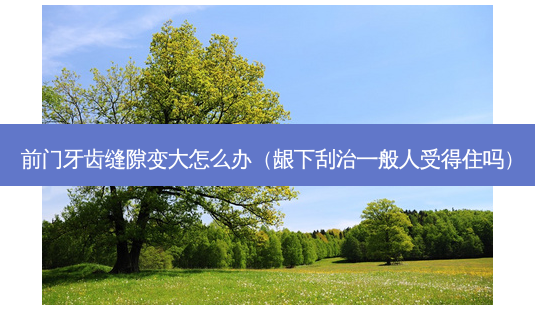 前门牙齿缝隙变大怎么办(龈下刮治一般人受得住吗)-第1张图片-容颜讯 前门牙齿缝隙变大怎么办(龈下刮治一般人受得住吗)-第1张图片-容颜讯