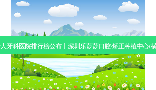 2023国内十大牙科医院排行榜公布丨深圳乐莎莎口腔·矫正种植中心(横岗分店)第一-第1张图片-容颜讯 2023国内十大牙科医院排行榜公布丨深圳乐莎莎口腔·矫正种植中心(横岗分店)第一-第1张图片-容颜讯
