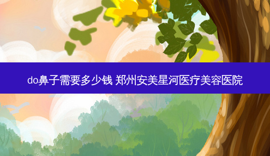 do鼻子需要多少钱 郑州安美星河医疗美容医院-第1张图片-容颜讯