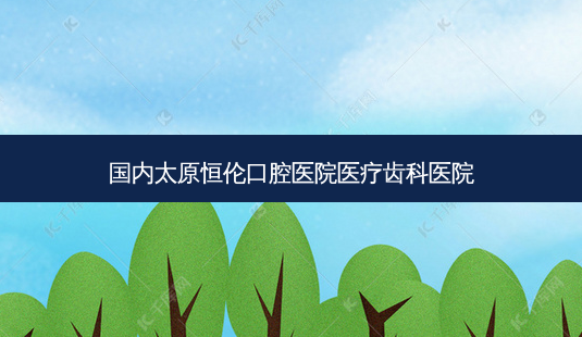 国内太原恒伦口腔医院医疗齿科医院-第1张图片-容颜讯 国内太原恒伦口腔医院医疗齿科医院-第1张图片-容颜讯
