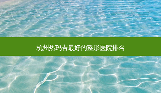 杭州热玛吉好的整形医院排名-第1张图片-容颜讯