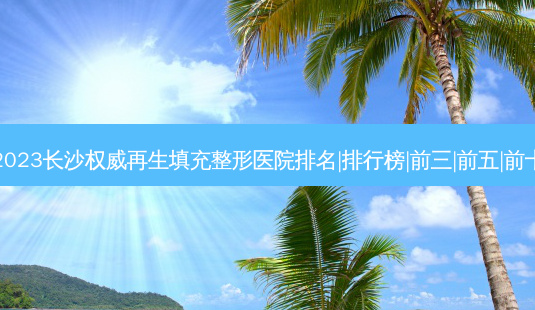 2023长沙再生填充整形医院排名|排行榜|前三|前五|前十-第1张图片-容颜讯 2023长沙再生填充整形医院排名|排行榜|前三|前五|前十-第1张图片-容颜讯