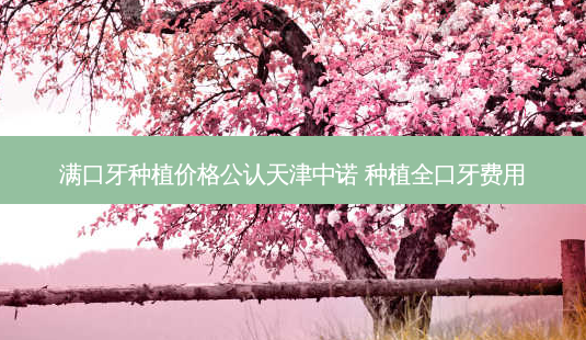 满口牙种植价格公认天津中诺 种植全口牙费用-第1张图片-容颜讯 满口牙种植价格公认天津中诺 种植全口牙费用-第1张图片-容颜讯