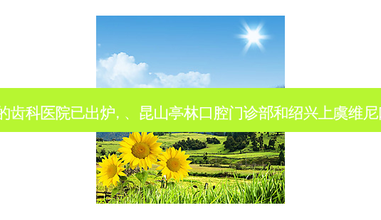2023国内排前十的齿科医院已出炉, 、昆山亭林口腔门诊部和绍兴上虞维尼口腔门诊部都上榜-第1张图片-容颜讯