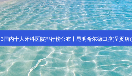 2023国内十大牙科医院排行榜公布丨昆明希尔德口腔(呈贡店)第一-第1张图片-容颜讯 2023国内十大牙科医院排行榜公布丨昆明希尔德口腔(呈贡店)第一-第1张图片-容颜讯