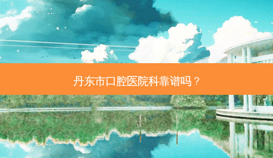 丹东市口腔医院科靠谱吗?-第1张图片-容颜讯 丹东市口腔医院科靠谱吗?-第1张图片-容颜讯
