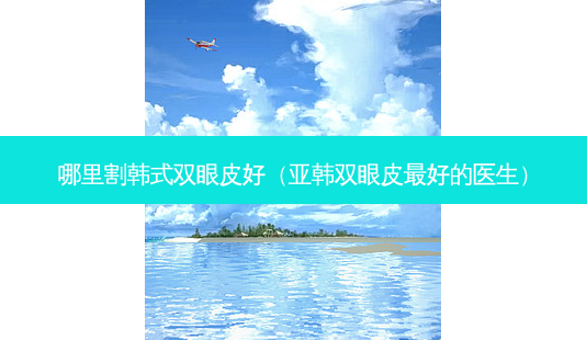 哪里割韩式双眼皮好（亚韩双眼皮好的医生）-第1张图片-容颜讯