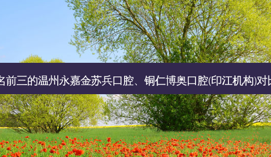 国内口腔医院排名前三的温州永嘉金苏兵口腔、铜仁博奥口腔(印江机构)对比!实力水平如何?-第1张图片-容颜讯 国内口腔医院排名前三的温州永嘉金苏兵口腔、铜仁博奥口腔(印江机构)对比!实力水平如何?-第1张图片-容颜讯