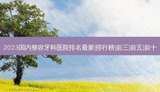 2023国内整容牙科医院排名新|排行榜|前三|前五|前十-第1张图片-容颜讯 2023国内整容牙科医院排名新|排行榜|前三|前五|前十-第1张图片-容颜讯