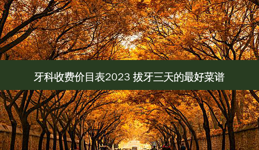 牙科收费价目表2023 拔牙三天的好菜谱-第1张图片-容颜讯
