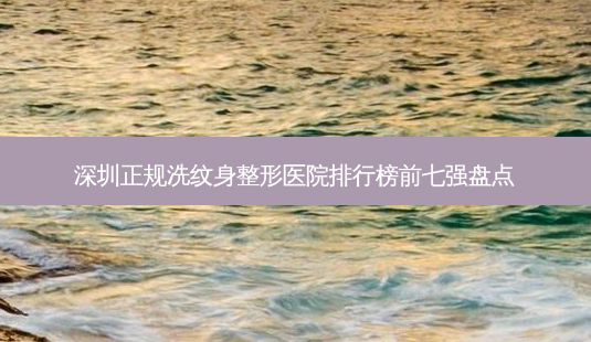 深圳正规洗纹身整形医院排行榜前七强盘点-第1张图片-容颜讯