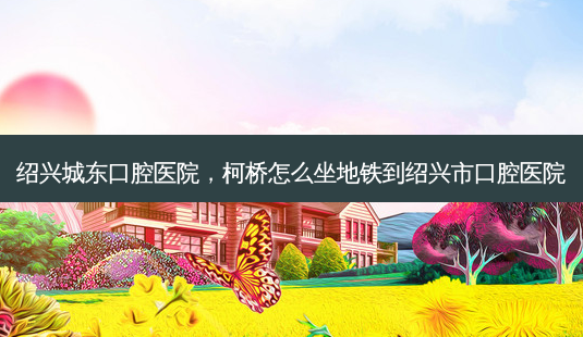绍兴城东口腔医院，柯桥怎么坐地铁到绍兴市口腔医院-第1张图片-容颜讯