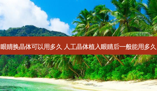 眼睛换晶体可以用多久 人工晶体植入眼睛后一般能用多久-第1张图片-容颜讯