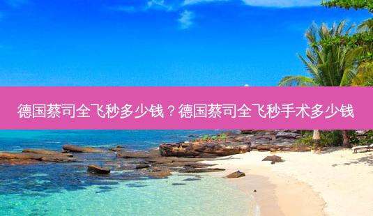 德国蔡司全飞秒多少钱?德国蔡司全飞秒手术多少钱-第1张图片-容颜讯 德国蔡司全飞秒多少钱?德国蔡司全飞秒手术多少钱-第1张图片-容颜讯