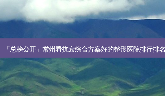 「总榜公开」常州看抗衰综合方案好的整形医院排行排名-第1张图片-容颜讯 「总榜公开」常州看抗衰综合方案好的整形医院排行排名-第1张图片-容颜讯
