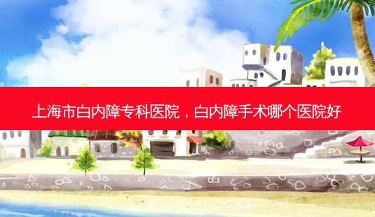上海市白内障专科医院，白内障手术哪个医院好-第1张图片-容颜讯