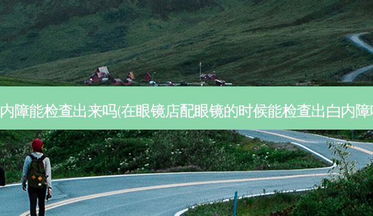白内障能检查出来吗(在眼镜店配眼镜的时候能检查出白内障吗)-第1张图片-容颜讯