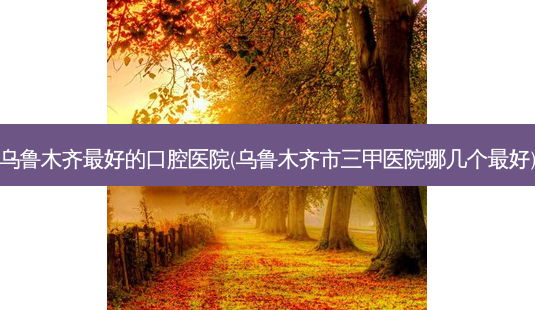 乌鲁木齐好的口腔医院(乌鲁木齐市三甲医院哪几个好)-第1张图片-容颜讯 乌鲁木齐好的口腔医院(乌鲁木齐市三甲医院哪几个好)-第1张图片-容颜讯