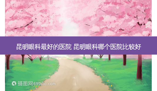 昆明眼科好的医院 昆明眼科哪个医院比较好-第1张图片-容颜讯