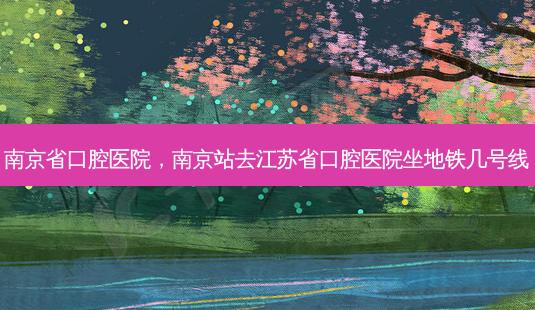 南京省口腔医院,南京站去江苏省口腔医院坐地铁几号线-第1张图片-容颜讯 南京省口腔医院,南京站去江苏省口腔医院坐地铁几号线-第1张图片-容颜讯
