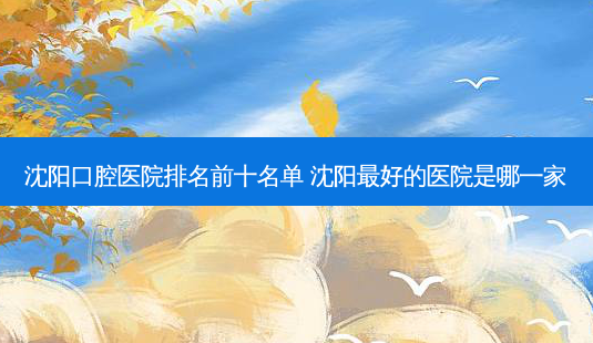 沈阳口腔医院排名前十名单 沈阳好的医院是哪一家-第1张图片-容颜讯 沈阳口腔医院排名前十名单 沈阳好的医院是哪一家-第1张图片-容颜讯