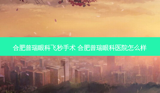 合肥普瑞眼科飞秒手术 合肥普瑞眼科医院怎么样-第1张图片-容颜讯