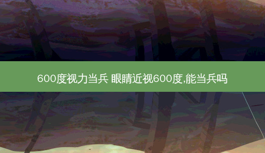 600度视力当兵 眼睛近视600度,能当兵吗-第1张图片-容颜讯