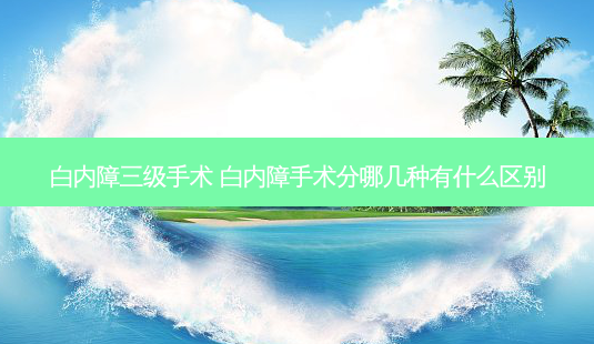 白内障三级手术 白内障手术分哪几种有什么区别-第1张图片-容颜讯 白内障三级手术 白内障手术分哪几种有什么区别-第1张图片-容颜讯