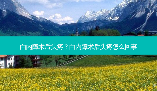 白内障术后头疼？白内障术后头疼怎么回事-第1张图片-容颜讯