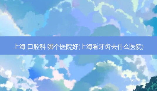 上海 口腔科 哪个医院好(上海看牙齿去什么医院)-第1张图片-容颜讯