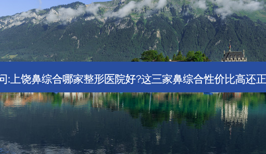 请问:上饶鼻综合哪家整形医院好?这三家鼻综合性价比高还正规!-第1张图片-容颜讯 请问:上饶鼻综合哪家整形医院好?这三家鼻综合性价比高还正规!-第1张图片-容颜讯