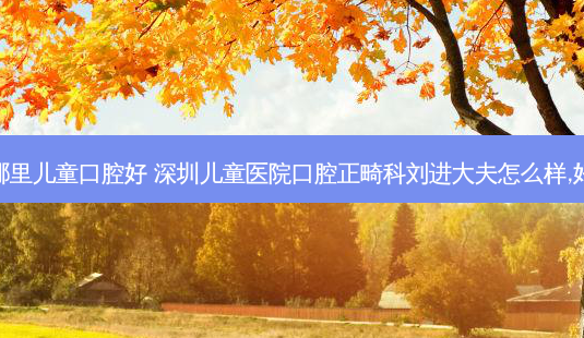 深圳哪里儿童口腔好 深圳儿童医院口腔正畸科刘进大夫怎么样,好不好-第1张图片-容颜讯 深圳哪里儿童口腔好 深圳儿童医院口腔正畸科刘进大夫怎么样,好不好-第1张图片-容颜讯
